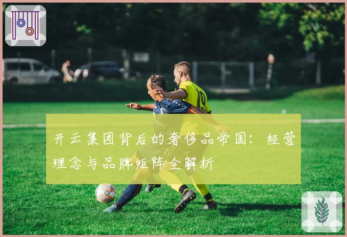 开云集团背后的奢侈品帝国：经营理念与品牌矩阵全解析