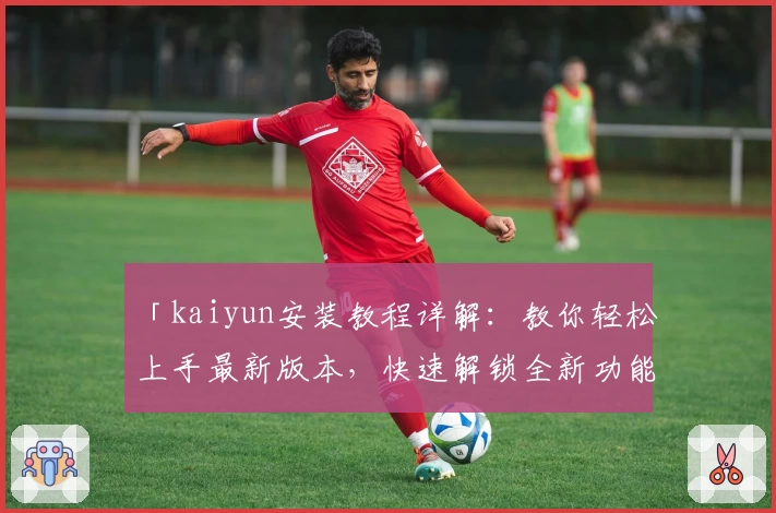 「kaiyun安装教程详解：教你轻松上手最新版本，快速解锁全新功能亮点」