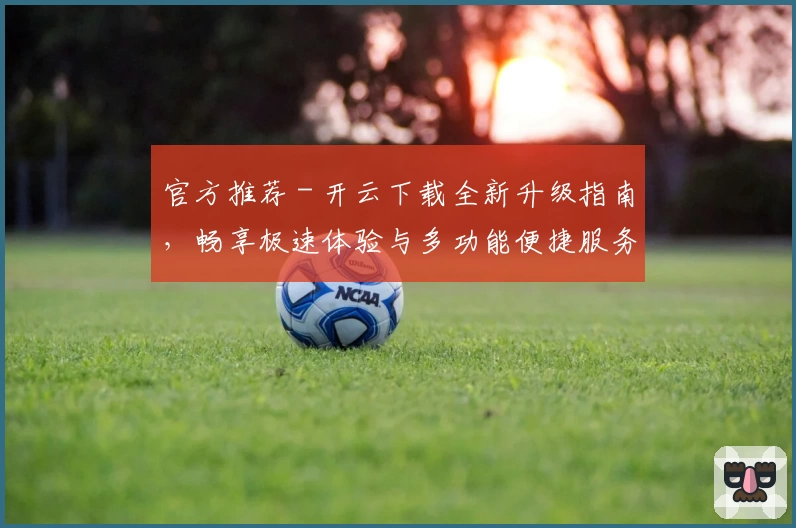 官方推荐 - 开云下载全新升级指南，畅享极速体验与多功能便捷服务