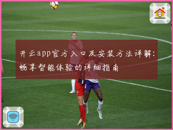 开云app官方入口及安装方法详解：畅享智能体验的详细指南