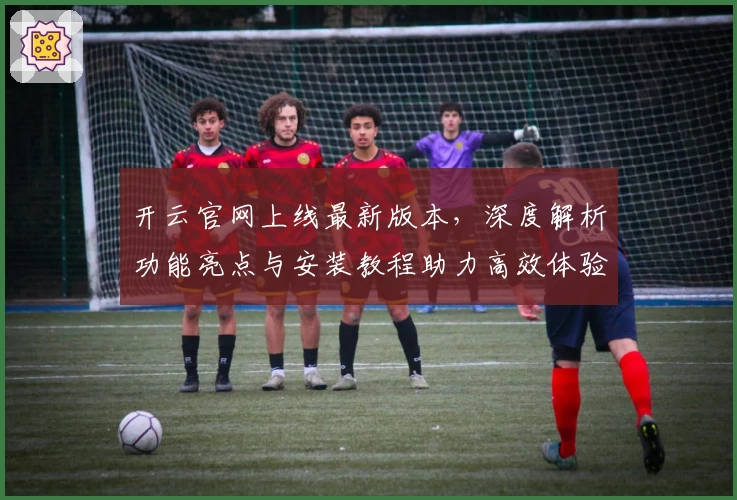 开云官网上线最新版本，深度解析功能亮点与安装教程助力高效体验