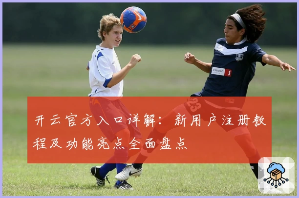 开云官方入口详解：新用户注册教程及功能亮点全面盘点