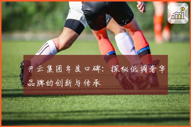 开云集团年度口碑：探秘低调奢华品牌的创新与传承