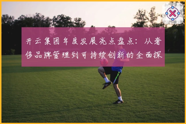 开云集团年度发展亮点盘点：从奢侈品牌管理到可持续创新的全面探索