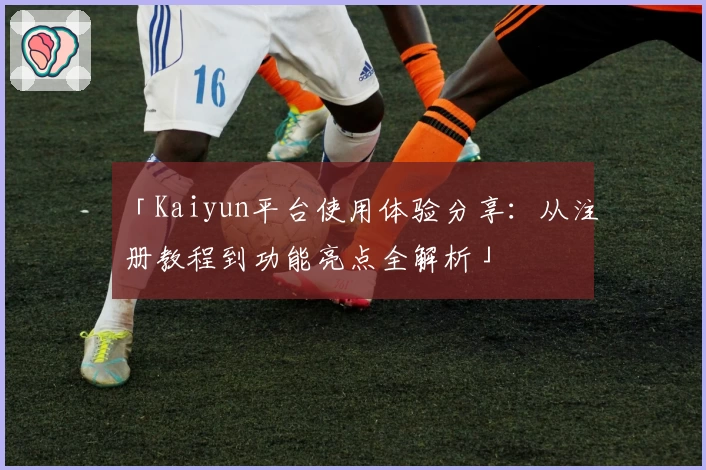 「Kaiyun平台使用体验分享：从注册教程到功能亮点全解析」