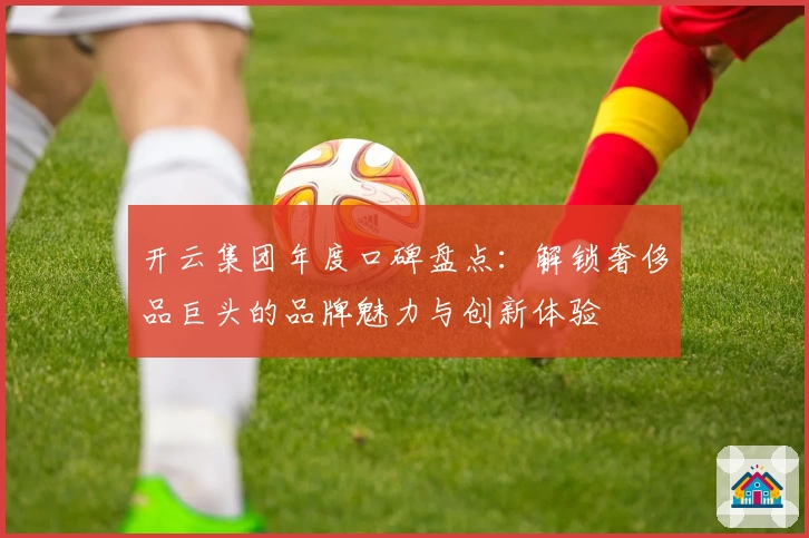 开云集团年度口碑盘点：解锁奢侈品巨头的品牌魅力与创新体验