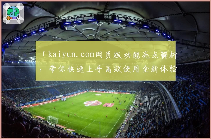 「kaiyun.com网页版功能亮点解析，带你快速上手高效使用全新体验！」
