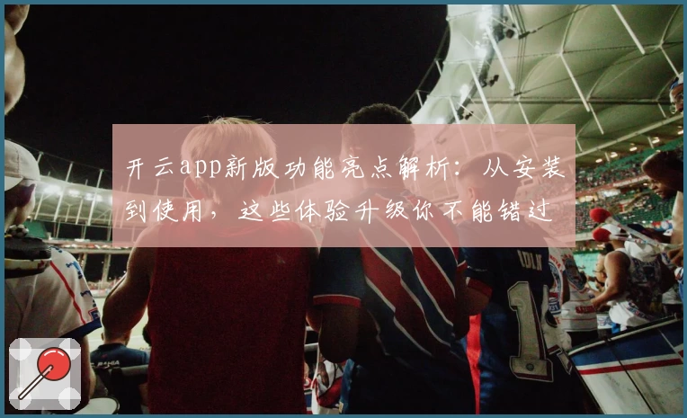 开云app新版功能亮点解析：从安装到使用，这些体验升级你不能错过