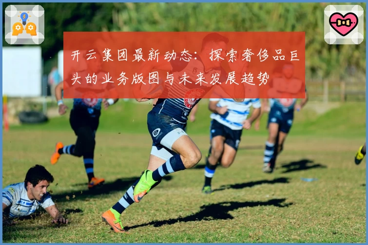 开云集团最新动态：探索奢侈品巨头的业务版图与未来发展趋势