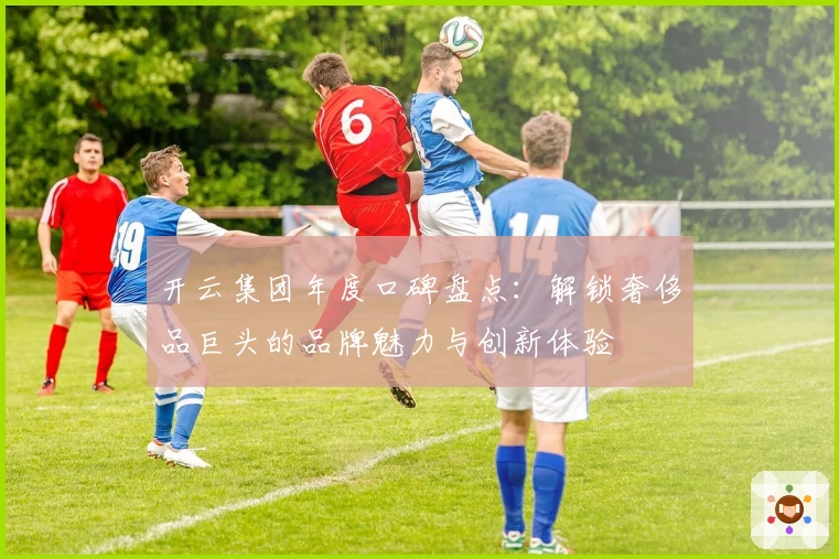 开云集团年度口碑盘点：解锁奢侈品巨头的品牌魅力与创新体验